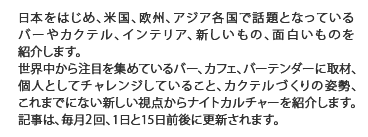 日本をはじめ、米国、欧州、アジア各国で話題となっているバーや、カクテル、インテリア、新しいもの、面白いものを紹介します。世界中から注目を集めているバーテンダーの方に取材、個人としてチャレンジしていること、カクテルつくりの姿勢、これまでにない新しい視点をもってつくられるナイトカルチャーの情報を入手することができます
