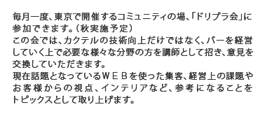 毎月一度、東京にて開催するコミュニティの場、「ドリプラ会」に参加できます。この会では、バーを経営していくうえで必要なこと、カクテルの技術向上だけではない様々な分野の方を講師として招き、意見を交換していただく場になります。カクテルだけでなく、経営上の課題や、お客様での視点、インテリアなど、三区御になることをトピックとしてもうけた場となります。