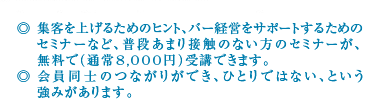 ◎ 集客を上げるためのヒント、バー経営をサポートするためのセミナーなど、普段あまり接触のない方のセミナーが、無料で(通常8,000円)受講できます。◎ 会員同士のつながりができ、ひとりではない、という強みがあります。