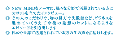 ◎ NEW MINDをテーマに、様々な分野で活躍されている方にスポットを当てたインタビュー。◎ その人のこだわりや、物の見方や失敗談など、ビジネスを進めていくうえで今後の発想のヒントになるようなエピソードを引き出します◎ 日本や世界で活躍されれている方の生の声をお届けします。