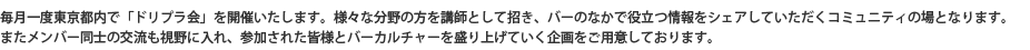 毎月1度東京都内で「ドリプラ会」を開催いたします。様々な分野の方を講師として招き、バーのなかで役立つ情報をシェアしていただくコミュニティの場となります。またメンバー同士の交流の目的を持ち、参加された皆様とバーカルチャーを盛り上げていく企画をご用意しております。