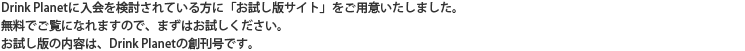 Drink Planetに入会を検討されている方に「お試し版サイト」をご用意いたしました。無料でご覧になれますので、まずはお試しください。お試し版の内容は、Drink Planetの創刊号です。
