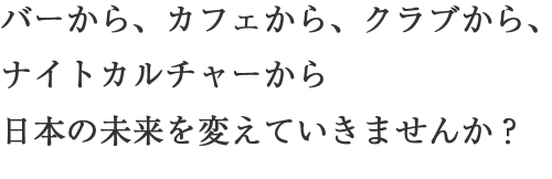 バーから、カフェから、クラブから、ナイトカルチャーから日本の未来を変えていきませんか？